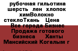 рубочная гильотина шерсть, лен, хлопок, химВолокно, стеклоТкань › Цена ­ 100 - Все города Бизнес » Продажа готового бизнеса   . Ханты-Мансийский,Когалым г.